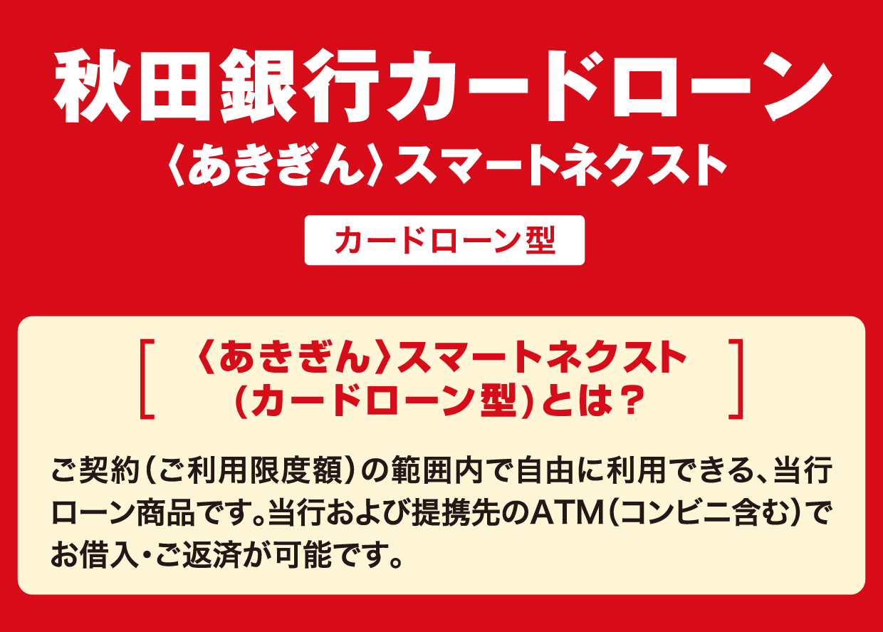 〈あきぎん〉スマートネクスト(カードローン型)とは?|ご契約(ご利用限度額)の範囲内で自由に利用できる、当行ローン商品です。当行および提携先のATM(コンビニ含む)でお借入・ご返済が可能です。