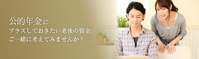 公的年金にプラスしておきたい老後の資金。 ご一緒に考えてみませんか? 公的年金にプラスしておきたい老後の資金。 ご一緒に考えてみませんか?