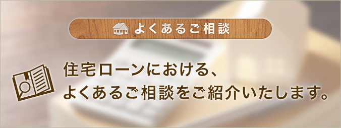 よくあるご相談 住宅ローンにおける、よくあるご相談をご紹介いたします。