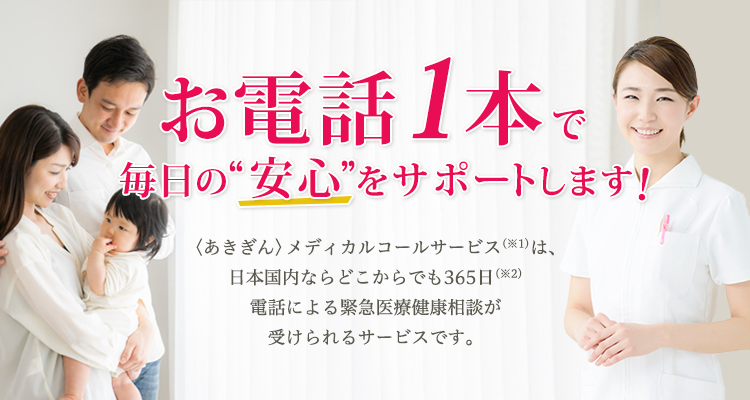 お電話1本で毎日の“安心”をサポートします！〈あきぎん〉メディカルコールサービス(※1)は、日本国内ならどこからでも365日(※2)電話による緊急医療健康相談が受けられるサービスです。