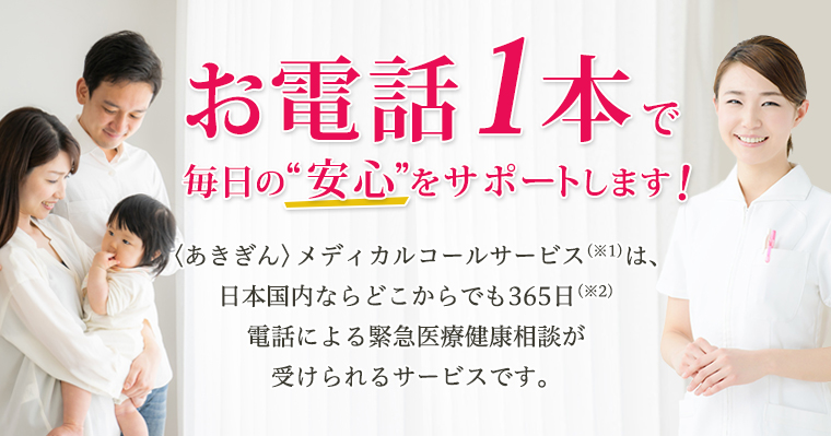 お電話1本で毎日の“安心”をサポートします！〈あきぎん〉メディカルコールサービス(※1)は、日本国内ならどこからでも365日(※2)電話による緊急医療健康相談が受けられるサービスです。