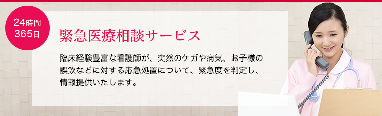 緊急医療相談サービス。臨床経験豊富な看護師が、突然のケガや病気、お子様の誤飲などに対する応急処置について、緊急度を判定し、情報提供いたします。