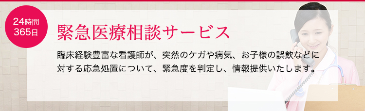 緊急医療相談サービス。臨床経験豊富な看護師が、突然のケガや病気、お子様の誤飲などに対する応急処置について、緊急度を判定し、情報提供いたします。