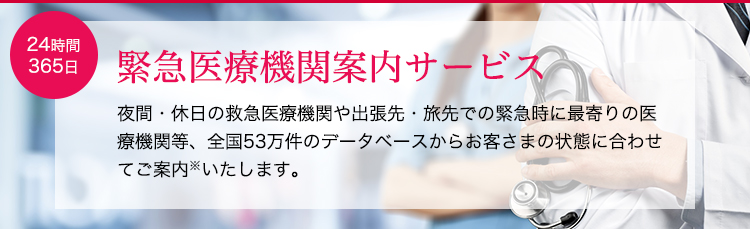 緊急医療機関案内サービス。夜間・休日の救急医療機関や出張先・旅先での緊急時に最寄りの医療機関等、全国53万件のデータベースからお客さまの状態に合わせてご案内※いたします。