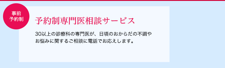 30以上の診療科の専門医が、日頃のおからだの不調やお悩みに関するご相談に電話でお応えします。