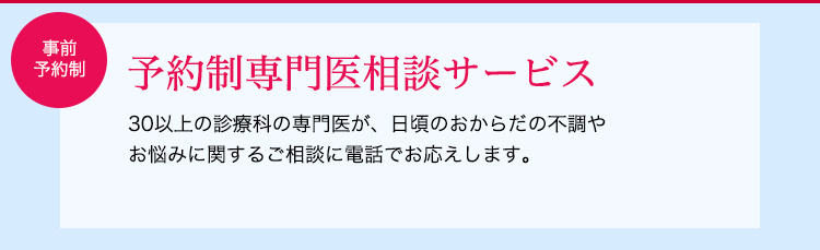 30以上の診療科の専門医が、日頃のおからだの不調やお悩みに関するご相談に電話でお応えします。