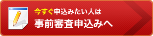 今すぐ申込みたい人は事前審査申込みへ