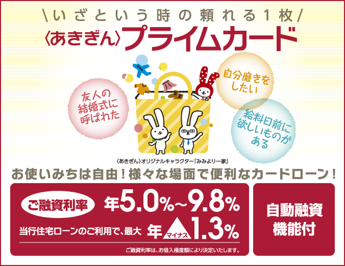 〈あきぎん〉プライムカード いざという時の頼れる１枚 友人の結婚式に呼ばれた 自分磨きをしたい 給料日前に欲しいものがある お使いみちは自由！様々な場面で便利なカードローン！ご融資利率 年5.0%～9.8% 当行住宅ローンのご利用で、最大年マイナス1.3% ご融資利率は、お借入極度額により決定いたします。自動融資機能付