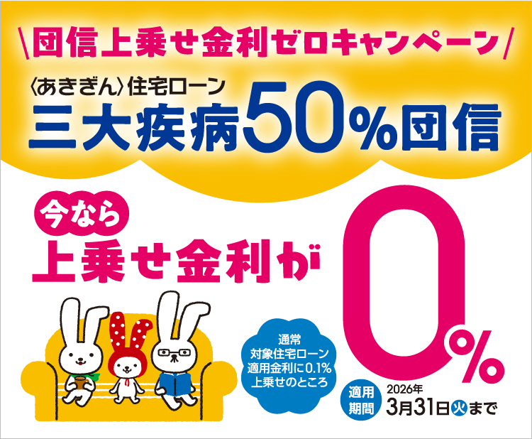 団信上乗せ金利ゼロキャンペーン＜あきぎん＞住宅ローン 三大疾病50％団信　通常対象住宅ローン適用金利に0.1％上乗せのところ今なら上乗せ金利が0％　適用期間2026年3月31日（火）まで