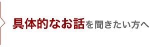 具体的なお話を聞きたい方へ