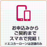 お申込みからご契約までスマホで完結！※エコカーローンは店頭のみ