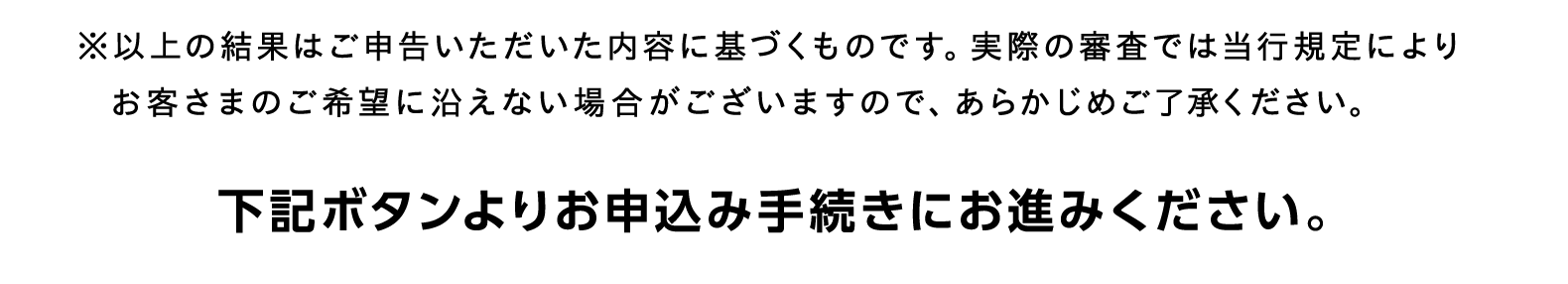 ※以上の結果はご申告いただいた内容に基づくものです。実際の審査では当行規定によりお客さまのご希望に沿えない場合がございますので、あらかじめご了承ください。下記ボタンよりお申込み手続きにお進みください。