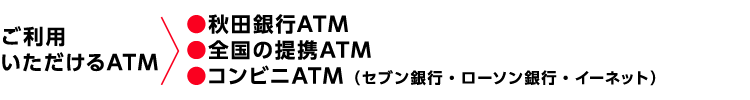 ご利用いただけるATM→●秋田銀行ATM ●全国の提携ATM ●コンビニATM（セブン銀行・ローソン銀行・イーネット）