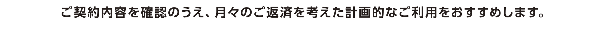 ご契約内容を確認のうえ、月々のご返済を考えた計画的なご利用をおすすめします