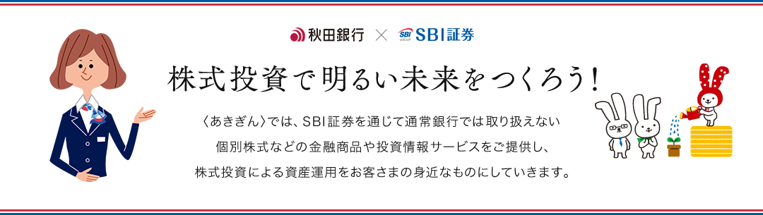 秋田銀行×SBI証券 株式投資で明るい未来をつくろう！ 〈あきぎん〉では、SBI証券を通じて通常銀行では取り扱えない個別株式などの金融商品や投資情報サービスをご提供し、株式投資による資産運用をお客さまの身近なものにしていきます。