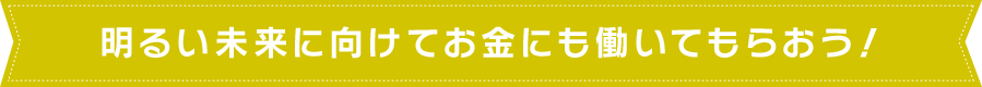 明るい未来に向けてお金にも働いてもらおう！