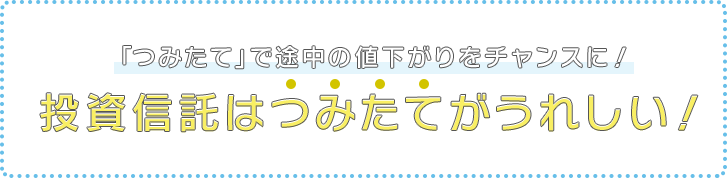 投資信託の「つみたて」なら下がってもうれしい？　投資信託はつみたてがうれしい！