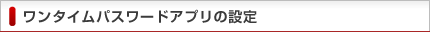 ワンタイムパスワードアプリの設定 ワンタイムパスワードアプリの設定