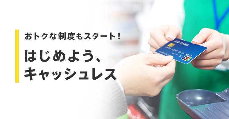 おトクな制度もスタート! はじめよう、 キャッシュレス
